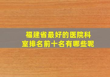 福建省最好的医院科室排名前十名有哪些呢