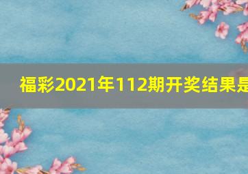 福彩2021年112期开奖结果是