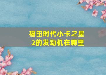 福田时代小卡之星2的发动机在哪里