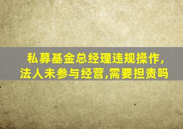 私募基金总经理违规操作,法人未参与经营,需要担责吗