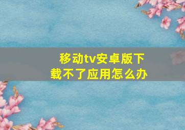 移动tv安卓版下载不了应用怎么办