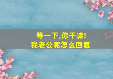 等一下,你干嘛!我老公呢怎么回复