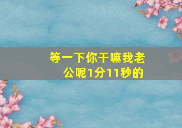 等一下你干嘛我老公呢1分11秒的