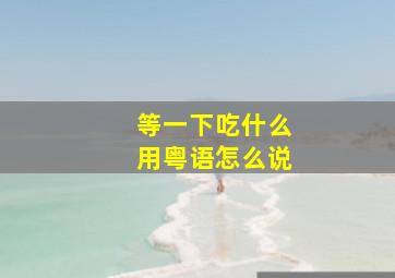 等一下吃什么用粤语怎么说