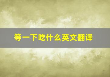 等一下吃什么英文翻译