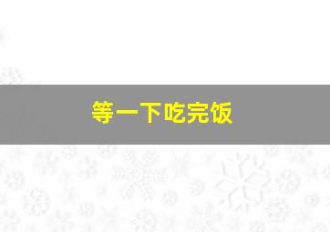 等一下吃完饭