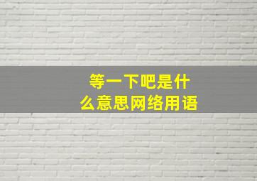 等一下吧是什么意思网络用语