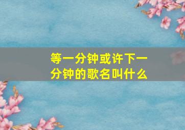 等一分钟或许下一分钟的歌名叫什么