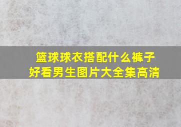 篮球球衣搭配什么裤子好看男生图片大全集高清