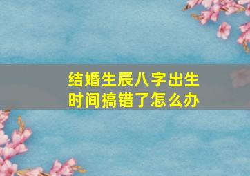 结婚生辰八字出生时间搞错了怎么办