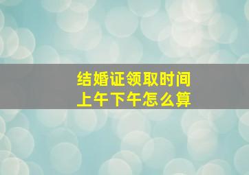 结婚证领取时间上午下午怎么算