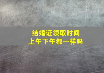 结婚证领取时间上午下午都一样吗