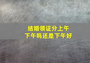 结婚领证分上午下午吗还是下午好