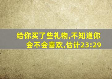 给你买了些礼物,不知道你会不会喜欢,估计23:29