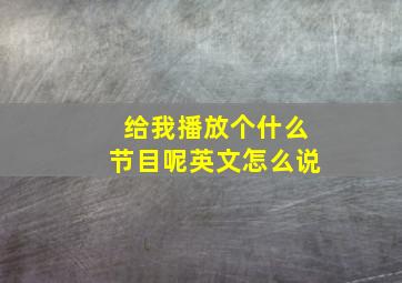 给我播放个什么节目呢英文怎么说