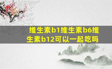 维生素b1维生素b6维生素b12可以一起吃吗