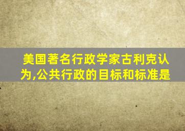 美国著名行政学家古利克认为,公共行政的目标和标准是