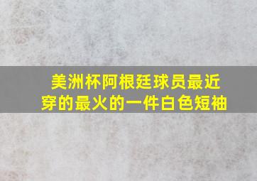 美洲杯阿根廷球员最近穿的最火的一件白色短袖