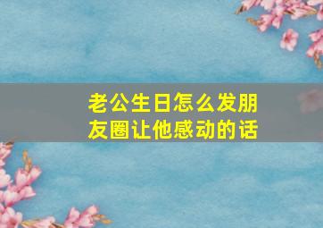 老公生日怎么发朋友圈让他感动的话