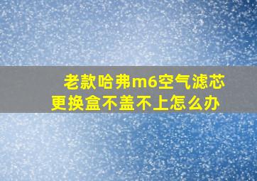 老款哈弗m6空气滤芯更换盒不盖不上怎么办