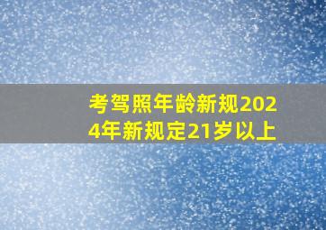 考驾照年龄新规2024年新规定21岁以上