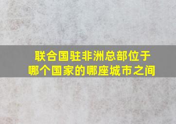 联合国驻非洲总部位于哪个国家的哪座城市之间