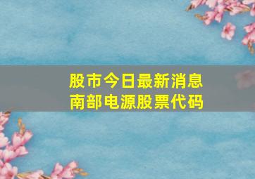 股市今日最新消息南部电源股票代码