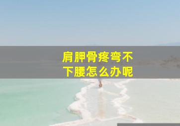 肩胛骨疼弯不下腰怎么办呢