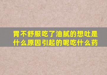 胃不舒服吃了油腻的想吐是什么原因引起的呢吃什么药