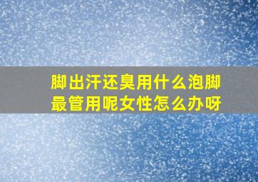 脚出汗还臭用什么泡脚最管用呢女性怎么办呀