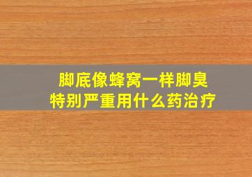 脚底像蜂窝一样脚臭特别严重用什么药治疗