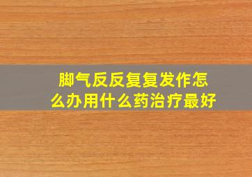 脚气反反复复发作怎么办用什么药治疗最好