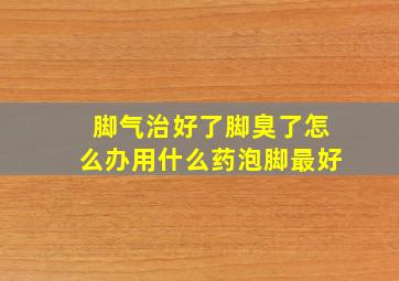 脚气治好了脚臭了怎么办用什么药泡脚最好