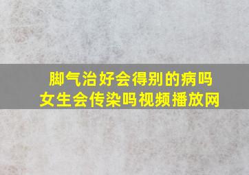 脚气治好会得别的病吗女生会传染吗视频播放网