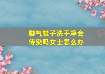 脚气鞋子洗干净会传染吗女士怎么办