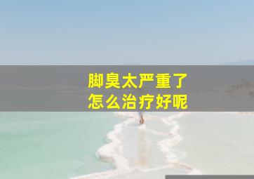 脚臭太严重了怎么治疗好呢