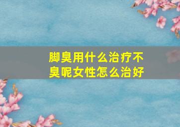 脚臭用什么治疗不臭呢女性怎么治好