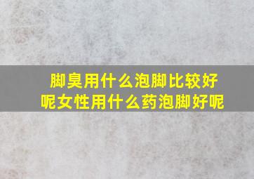 脚臭用什么泡脚比较好呢女性用什么药泡脚好呢