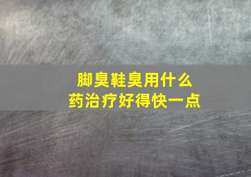 脚臭鞋臭用什么药治疗好得快一点