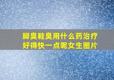 脚臭鞋臭用什么药治疗好得快一点呢女生图片