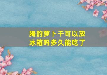 腌的萝卜干可以放冰箱吗多久能吃了