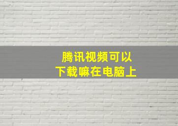 腾讯视频可以下载嘛在电脑上