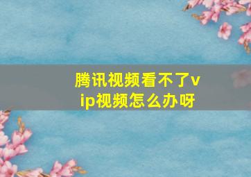 腾讯视频看不了vip视频怎么办呀