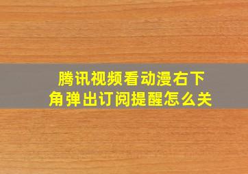 腾讯视频看动漫右下角弹出订阅提醒怎么关