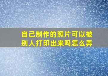 自己制作的照片可以被别人打印出来吗怎么弄