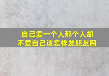 自己爱一个人那个人却不爱自己该怎样发朋友圈