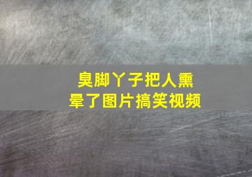 臭脚丫子把人熏晕了图片搞笑视频