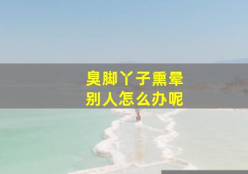 臭脚丫子熏晕别人怎么办呢