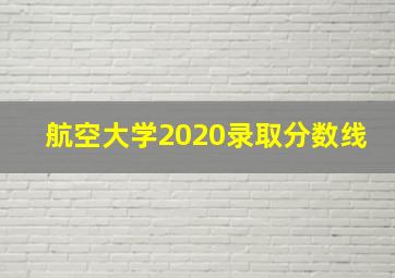 航空大学2020录取分数线