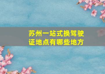 苏州一站式换驾驶证地点有哪些地方